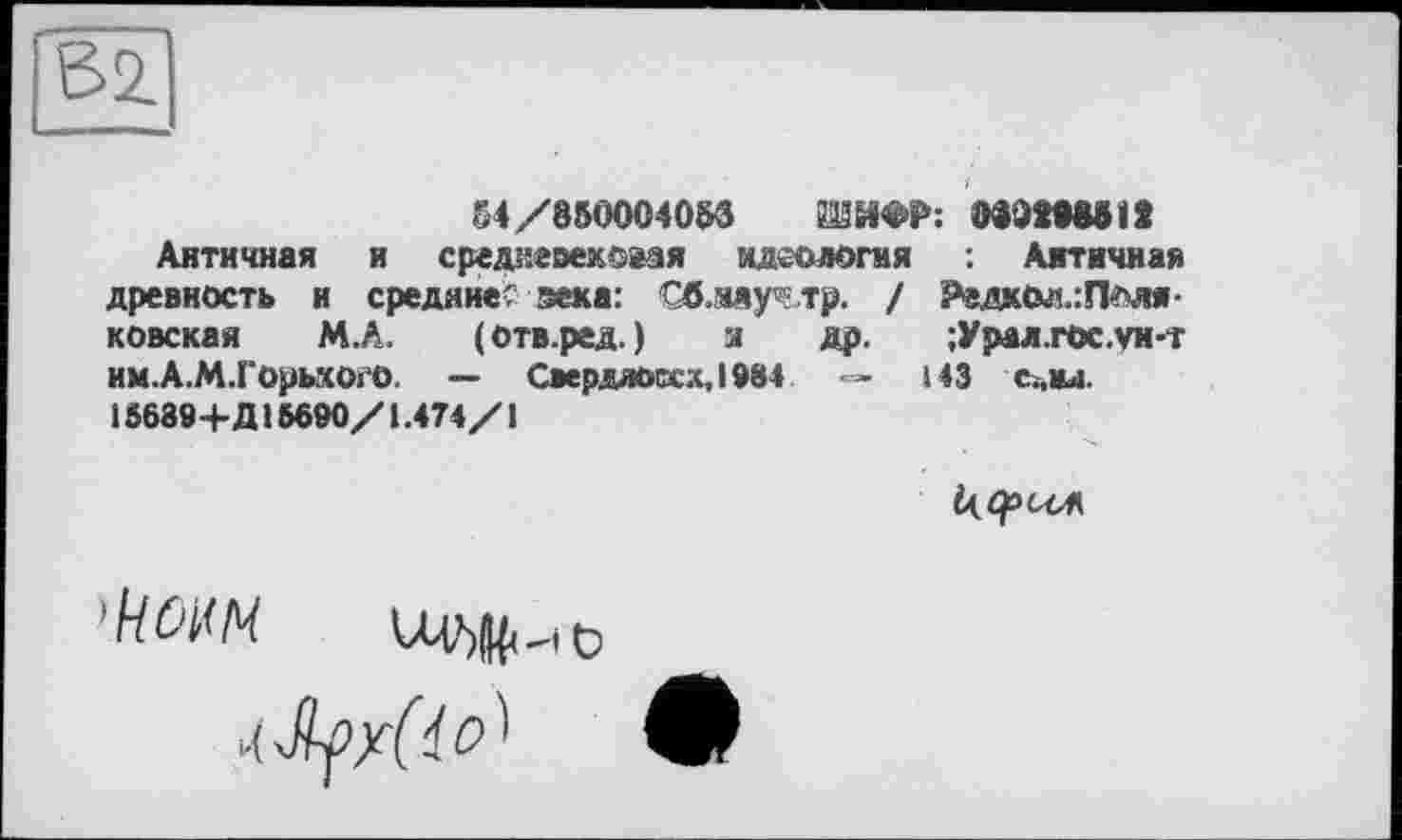 ﻿54 /850004058	080M881S
Античная и средневековая идеология Античная древность и средние' зека: Гб.адур тр. / РедкОл.:Плля-ковская М.А. (отв.ред.) з др. ;Урал.гос.ун-г им.А.М.ГорьхогО. — Свердло<хх,1984 •=» 143 сАвд. 15689+Д16690/1.474/І
Ь(Ср<ЛА
'kOt<l4 UV)|^Hö
